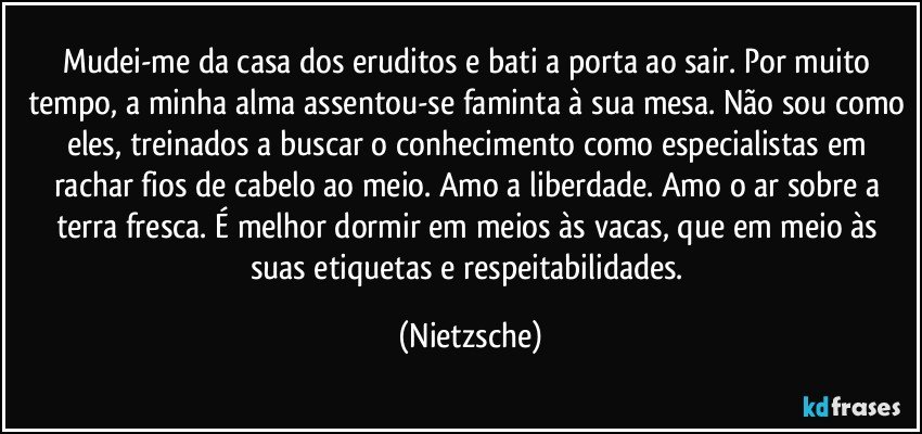 Mudei-me da casa dos eruditos e bati a porta ao sair. Por muito tempo, a minha alma assentou-se faminta à sua mesa. Não sou como eles, treinados a buscar o conhecimento como especialistas em rachar fios de cabelo ao meio. Amo a liberdade. Amo o ar sobre a terra fresca. É melhor dormir em meios às vacas, que em meio às suas etiquetas e respeitabilidades. (Nietzsche)