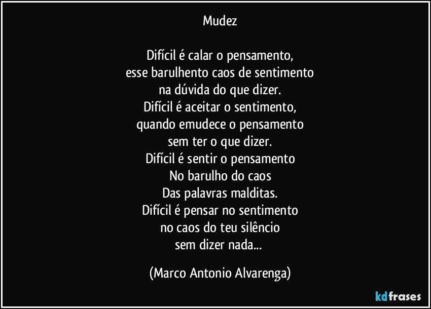 Mudez

Difícil é calar o pensamento,
esse barulhento caos de sentimento
na dúvida do que dizer.
Difícil é aceitar o sentimento,
quando emudece o pensamento
sem ter o que dizer.
Difícil é sentir o pensamento
No barulho do caos
Das palavras malditas.
Difícil é pensar no sentimento
no caos do teu silêncio
sem dizer nada... (Marco Antonio Alvarenga)