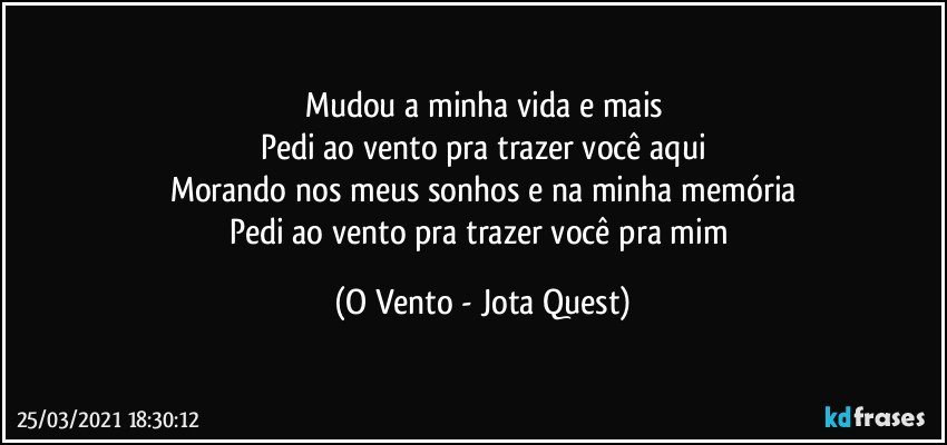 Mudou a minha vida e mais
Pedi ao vento pra trazer você aqui
Morando nos meus sonhos e na minha memória
Pedi ao vento pra trazer você pra mim (O Vento - Jota Quest)