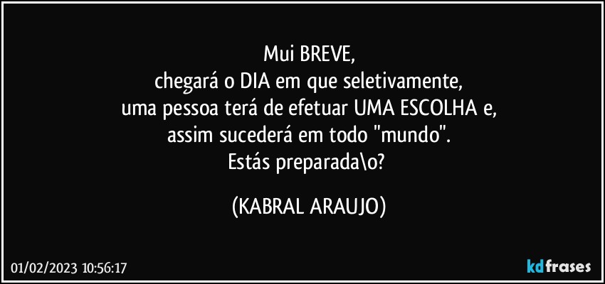 Mui BREVE,
chegará o DIA em que seletivamente,
uma pessoa terá de efetuar UMA ESCOLHA e,
assim sucederá em todo "mundo".
Estás preparada\o? (KABRAL ARAUJO)