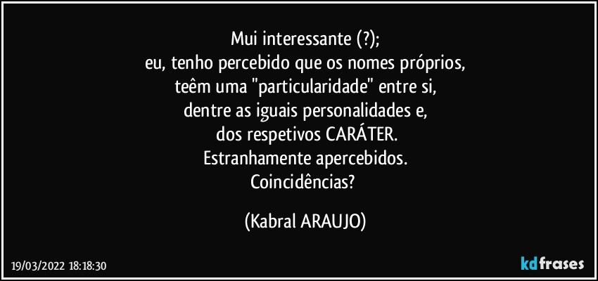 Mui interessante (?);
eu, tenho percebido que os nomes próprios,
teêm uma "particularidade" entre si,
dentre as iguais personalidades e,
 dos respetivos CARÁTER.
Estranhamente apercebidos.
Coincidências? (KABRAL ARAUJO)