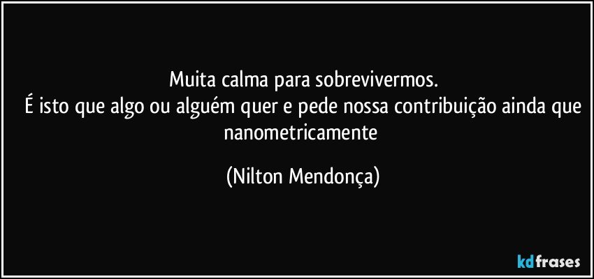 Muita calma para sobrevivermos.
 É isto que algo ou alguém quer e pede nossa contribuição ainda que nanometricamente (Nilton Mendonça)