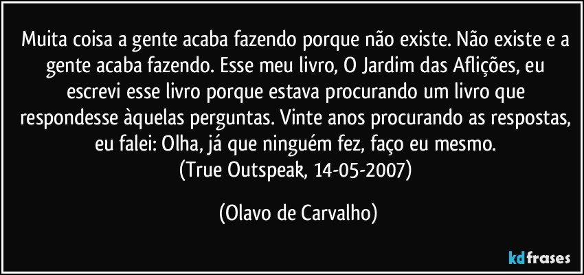 Muita coisa a gente acaba fazendo porque não existe. Não existe e a gente acaba fazendo. Esse meu livro, O Jardim das Aflições, eu escrevi esse livro porque estava procurando um livro que respondesse àquelas perguntas. Vinte anos procurando as respostas, eu falei: Olha, já que ninguém fez, faço eu mesmo. 
(True Outspeak, 14-05-2007) (Olavo de Carvalho)