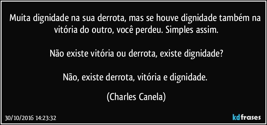 Muita dignidade na sua derrota, mas se houve dignidade também na vitória do outro, você perdeu. Simples assim.

Não existe vitória ou derrota, existe dignidade?

Não, existe derrota, vitória e dignidade. (Charles Canela)