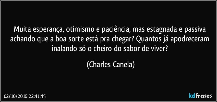 Muita esperança, otimismo e paciência, mas estagnada e passiva achando que a boa sorte está pra chegar? Quantos já apodreceram inalando só o cheiro do sabor de viver? (Charles Canela)