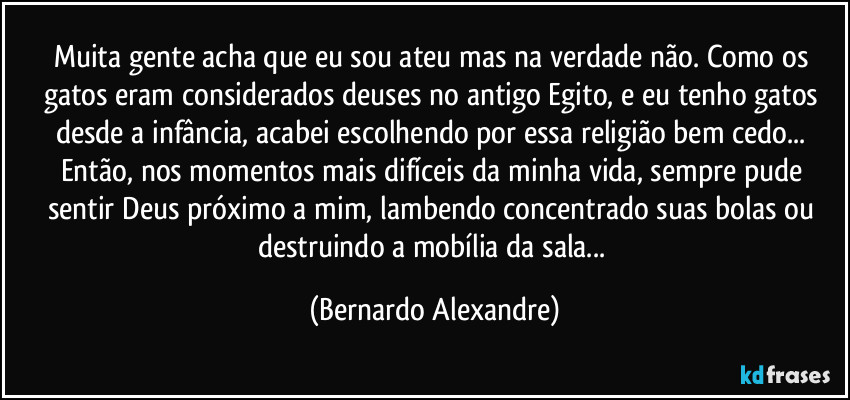 Muita gente acha que eu sou ateu mas na verdade não. Como os gatos eram considerados deuses no antigo Egito, e eu tenho gatos desde a infância, foi fácil escolher essa religião... Então, nos momentos mais difíceis da minha vida eu sempre pude sentir Deus próximo a mim, lambendo concentrado suas bolas ou destruindo a mobília da sala... (Bernardo Alexandre)