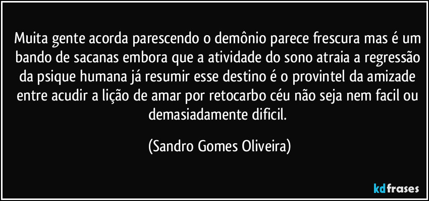 Muita gente acorda parescendo o demônio parece frescura mas é um bando de sacanas embora que a atividade do sono atraia a regressão da psique humana já resumir esse destino é o provintel da amizade entre acudir a lição de amar por retocarbo céu não seja nem facil ou demasiadamente dificil. (Sandro Gomes Oliveira)