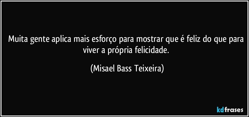 Muita gente aplica mais esforço para mostrar que é feliz do que para viver a própria felicidade. (Misael Bass Teixeira)