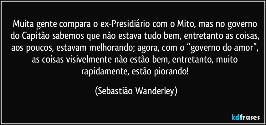 Muita gente compara o ex-Presidiário com o Mito, mas no governo do Capitão sabemos que não estava tudo bem, entretanto as coisas, aos poucos, estavam melhorando; agora, com o “governo do amor”, as coisas visivelmente não estão bem, entretanto, muito rapidamente, estão piorando! (Sebastião Wanderley)