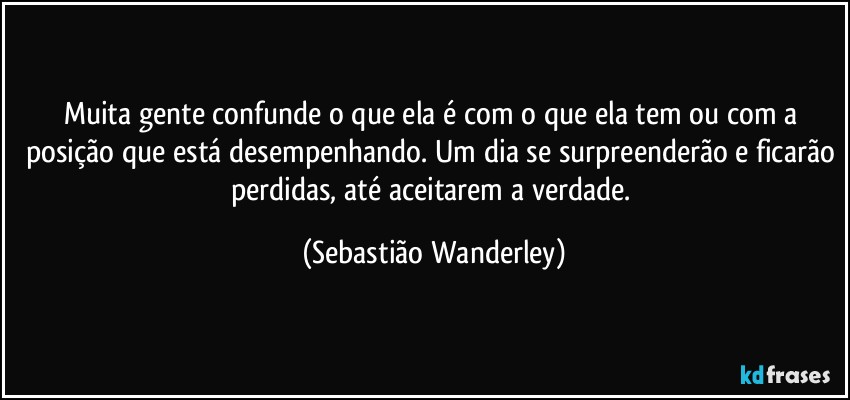 Muita gente confunde o que ela é com o que ela tem ou com a posição que está desempenhando. Um dia se surpreenderão e ficarão perdidas, até aceitarem a verdade. (Sebastião Wanderley)