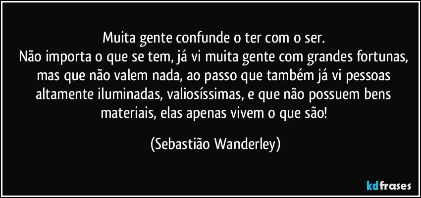 Muita gente confunde o ter com o ser. 
Não importa o que se tem, já vi muita gente com grandes fortunas, mas que não valem nada, ao passo que também já vi pessoas altamente iluminadas, valiosíssimas, e que não possuem bens materiais, elas apenas vivem o que são! (Sebastião Wanderley)