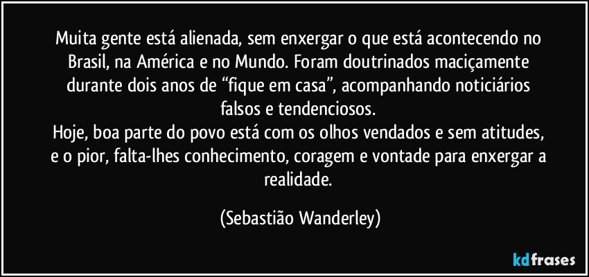 Muita gente está alienada, sem enxergar o que está acontecendo no Brasil, na América e no Mundo. Foram doutrinados maciçamente durante dois anos de “fique em casa”, acompanhando noticiários falsos e tendenciosos. 
Hoje, boa parte do povo está com os olhos vendados e sem atitudes, e o pior, falta-lhes conhecimento, coragem e vontade para enxergar a realidade. (Sebastião Wanderley)