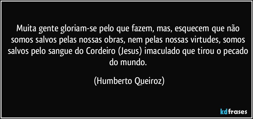 Muita gente gloriam-se pelo que fazem, mas, esquecem que não somos salvos pelas nossas obras, nem pelas nossas virtudes, somos salvos pelo sangue do Cordeiro (Jesus) imaculado que tirou o pecado do mundo. (Humberto Queiroz)