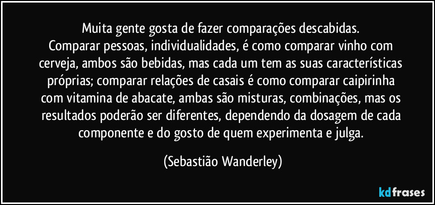 Muita gente gosta de fazer comparações descabidas. 
Comparar pessoas, individualidades, é como comparar vinho com cerveja, ambos são bebidas, mas cada um tem as suas características próprias; comparar relações de casais é como comparar caipirinha com vitamina de abacate, ambas são misturas, combinações, mas os resultados poderão ser diferentes, dependendo da dosagem de cada componente e do gosto de quem experimenta e julga. (Sebastião Wanderley)