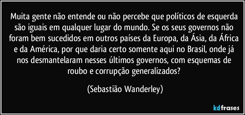 Muita gente não entende ou não percebe que políticos de esquerda são iguais em qualquer lugar do mundo. Se os seus governos não foram bem sucedidos em outros países da Europa, da Ásia, da África e da América, por que daria certo somente aqui no Brasil, onde já nos desmantelaram nesses últimos governos, com esquemas de roubo e corrupção generalizados? (Sebastião Wanderley)