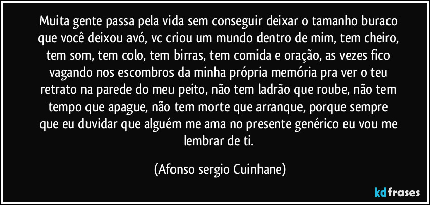 Muita gente passa pela vida sem conseguir deixar o tamanho buraco que você deixou avó, vc criou um mundo dentro de mim, tem cheiro, tem som, tem colo, tem birras, tem comida e oração, as vezes fico vagando nos escombros da minha própria memória pra ver o teu retrato na parede do meu peito, não tem ladrão que roube, não tem tempo que apague, não tem morte que arranque, porque sempre que eu duvidar que alguém me ama no presente genérico eu vou me lembrar de ti. (Afonso sergio Cuinhane)