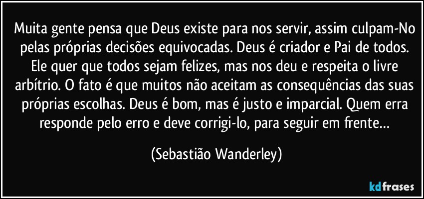 Muita gente pensa que Deus existe para nos servir, assim culpam-No pelas próprias decisões equivocadas. Deus é criador e Pai de todos. Ele quer que todos sejam felizes, mas nos deu e respeita o livre arbítrio. O fato é que muitos não aceitam as consequências das suas próprias escolhas. Deus é bom, mas é justo e imparcial. Quem erra responde pelo erro e deve corrigi-lo, para seguir em frente… (Sebastião Wanderley)