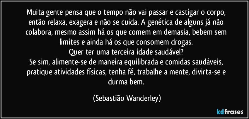 Muita gente pensa que o tempo não vai passar e castigar o corpo, então relaxa, exagera e não se cuida. A genética de alguns já não colabora, mesmo assim há os que comem em demasia, bebem sem limites e ainda há os que consomem drogas. 
Quer ter uma terceira idade saudável? 
Se sim, alimente-se de maneira equilibrada e comidas saudáveis, pratique atividades físicas, tenha fé, trabalhe a mente, divirta-se e durma bem. (Sebastião Wanderley)