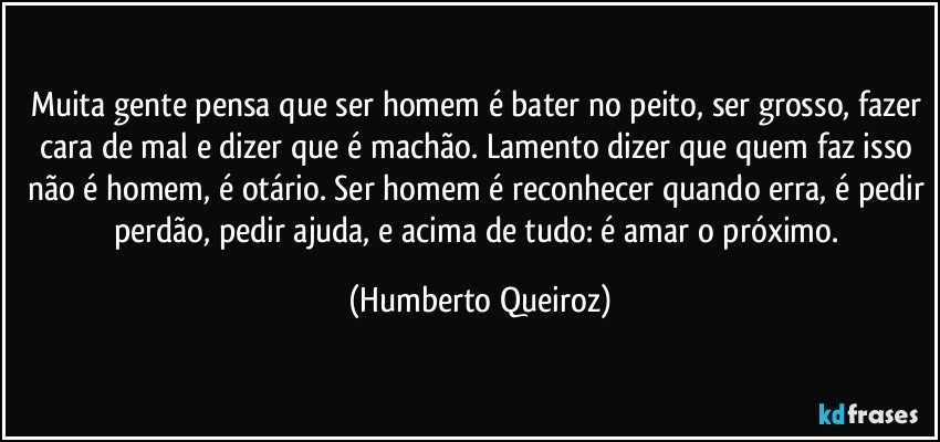 Muita gente pensa que ser homem é bater no peito, ser grosso, fazer cara de mal e dizer que é machão. Lamento dizer que quem faz isso não é homem, é otário. Ser homem é reconhecer quando erra, é pedir perdão, pedir ajuda, e acima de tudo: é amar o próximo. (Humberto Queiroz)