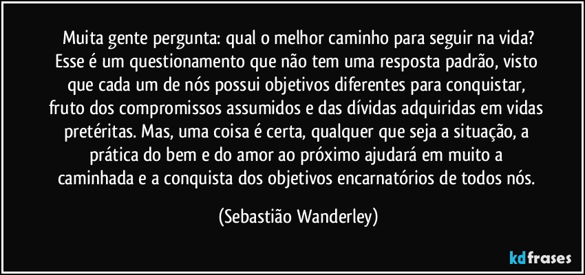 Muita gente pergunta: qual o melhor caminho para seguir na vida?
Esse é um questionamento que não tem uma resposta padrão, visto que cada um de nós possui objetivos diferentes para conquistar, fruto dos compromissos assumidos e das dívidas adquiridas em vidas pretéritas. Mas, uma coisa é certa, qualquer que seja a situação, a prática do bem e do amor ao próximo ajudará em muito a caminhada e a conquista dos objetivos encarnatórios de todos nós. (Sebastião Wanderley)