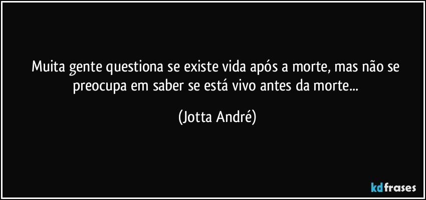 Muita gente questiona se existe vida após a morte, mas não se preocupa em saber se está vivo antes da morte... (Jotta André)