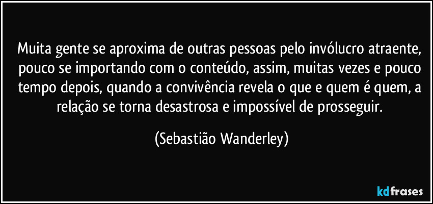 Muita gente se aproxima de outras pessoas pelo invólucro atraente, pouco se importando com o conteúdo, assim, muitas vezes e pouco tempo depois, quando a convivência revela o que e quem é quem, a relação se torna desastrosa e impossível de prosseguir. (Sebastião Wanderley)