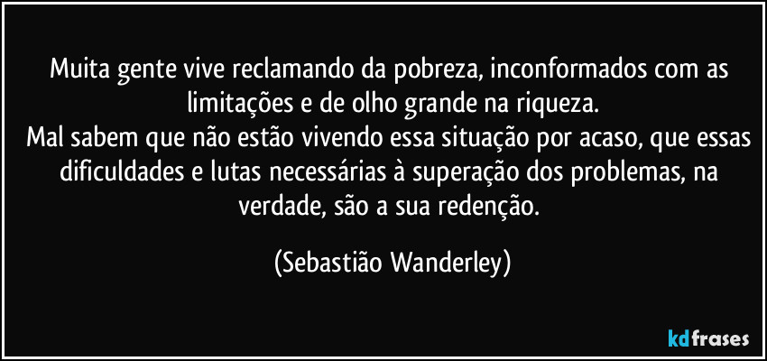Muita gente vive reclamando da pobreza, inconformados com as limitações e de olho grande na riqueza.
Mal sabem que não estão vivendo essa situação por acaso, que essas dificuldades e lutas necessárias à superação dos problemas, na verdade, são a sua redenção. (Sebastião Wanderley)