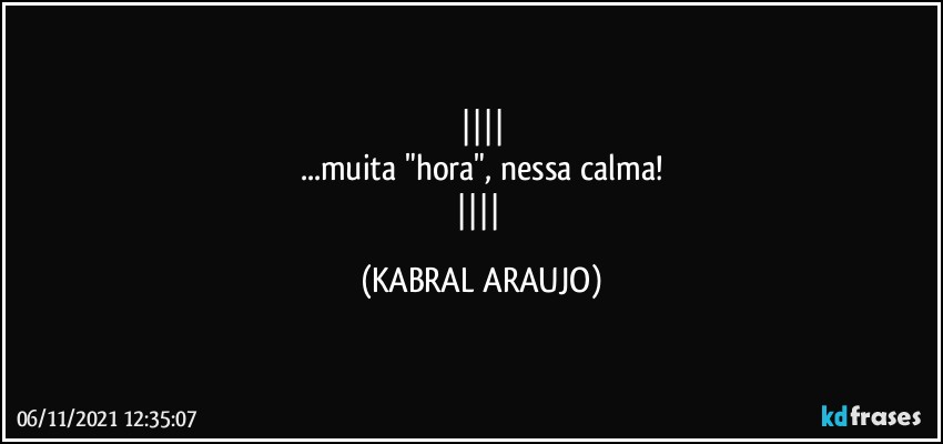 
...muita "hora", nessa calma!
 (KABRAL ARAUJO)