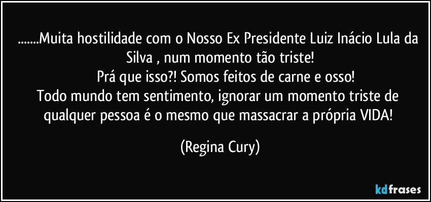 ...Muita hostilidade com o Nosso Ex Presidente Luiz Inácio Lula da Silva , num momento tão triste!
         Prá que isso?! Somos feitos de carne e osso!
Todo mundo tem sentimento, ignorar um momento triste de qualquer pessoa  é o mesmo que  massacrar a própria VIDA! (Regina Cury)