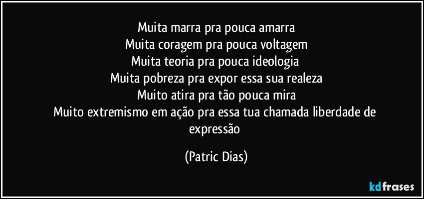 Muita marra pra pouca amarra
Muita coragem  pra pouca voltagem
Muita teoria pra pouca ideologia 
Muita pobreza pra expor  essa sua realeza
Muito atira pra tão pouca mira
Muito extremismo em ação  pra essa tua chamada liberdade de expressão (Patric Dias)