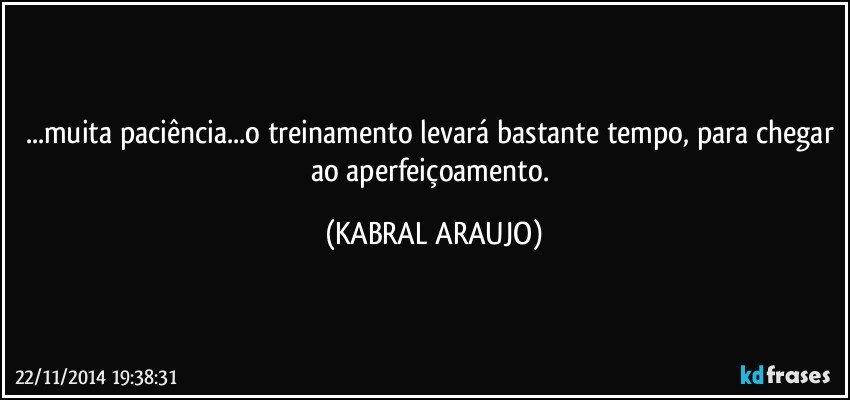 ...muita paciência...o treinamento levará bastante tempo, para chegar ao aperfeiçoamento. (KABRAL ARAUJO)