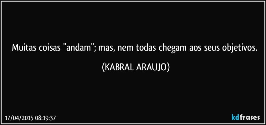 Muitas coisas "andam"; mas, nem todas chegam aos seus objetivos. (KABRAL ARAUJO)