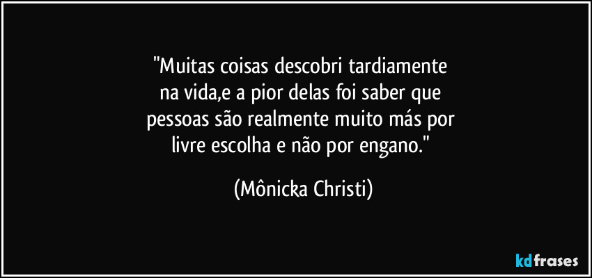 "Muitas coisas descobri tardiamente 
na vida,e a pior delas foi saber que 
pessoas são realmente muito más por 
livre escolha e não por engano." (Mônicka Christi)