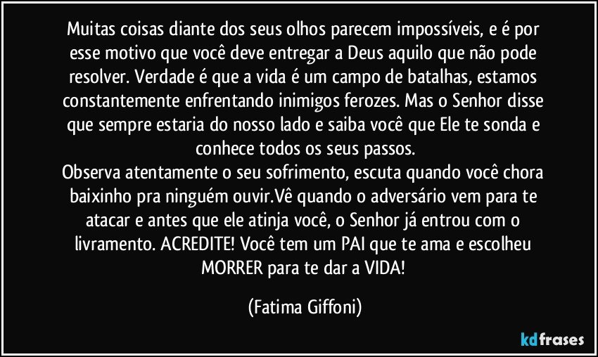 Muitas coisas diante dos seus olhos parecem impossíveis, e é por esse motivo que você deve entregar a Deus aquilo que não pode resolver. Verdade é que a vida é um campo de batalhas, estamos constantemente enfrentando inimigos ferozes. Mas o Senhor disse que sempre estaria do nosso lado e saiba você que Ele te sonda e conhece todos os seus passos.
Observa atentamente o seu sofrimento, escuta quando você chora baixinho pra ninguém ouvir.Vê quando o adversário vem para te atacar e antes que ele atinja você, o Senhor já entrou com o livramento. ACREDITE! Você tem um PAI que te ama e escolheu MORRER para te dar a VIDA! (Fatima Giffoni)