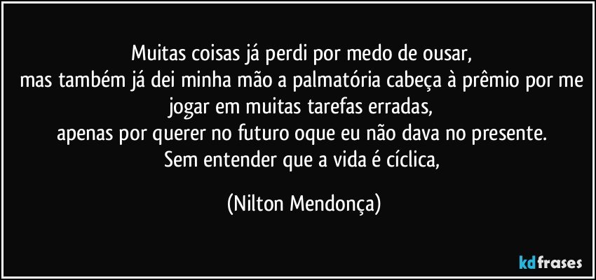 Muitas coisas já perdi por medo de ousar, 
mas também já dei minha mão a palmatória cabeça à prêmio por me jogar em muitas tarefas erradas, 
apenas por querer no futuro oque eu não dava no presente. 
Sem entender que a vida é cíclica, (Nilton Mendonça)