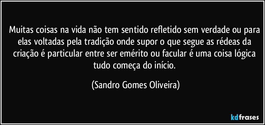 Muitas coisas na vida não tem sentido refletido sem verdade ou para elas voltadas pela tradição onde supor o que segue as rédeas da criação é particular entre ser emérito ou facular é uma coisa lógica tudo começa do início. (Sandro Gomes Oliveira)