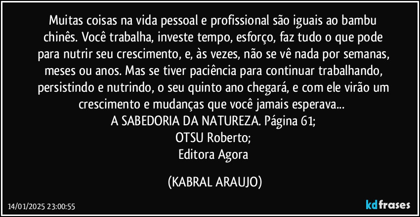 Muitas coisas na vida pessoal e profissional são iguais ao bambu chinês. Você trabalha, investe tempo, esforço, faz tudo o que pode para nutrir seu crescimento, e, às vezes, não se vê nada por semanas, meses ou anos. Mas se tiver paciência para continuar trabalhando, persistindo e nutrindo, o seu quinto ano chegará, e com ele virão um crescimento e mudanças que você jamais esperava...‎ 
A SABEDORIA DA NATUREZA. Página 61; 
OTSU Roberto; 
Editora Agora (KABRAL ARAUJO)