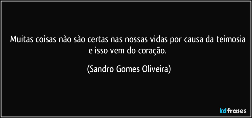 Muitas coisas não são certas nas nossas vidas por causa da teimosia e isso vem do coração. (Sandro Gomes Oliveira)