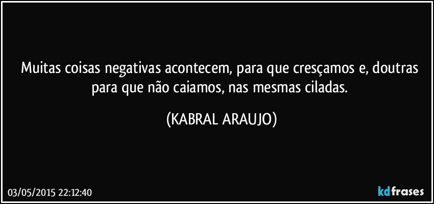 Muitas coisas negativas acontecem, para que cresçamos e, doutras para que não caiamos, nas mesmas ciladas. (KABRAL ARAUJO)