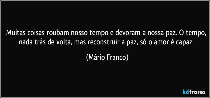 Muitas coisas roubam nosso tempo e devoram a nossa paz. O tempo, nada trás de volta, mas reconstruir a paz, só o amor é capaz. (Mário Franco)