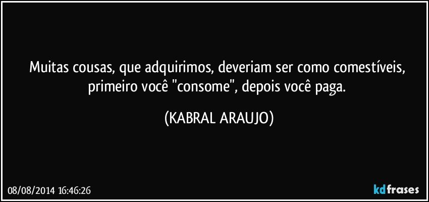 Muitas cousas, que adquirimos, deveriam ser como comestíveis, primeiro você "consome", depois você paga. (KABRAL ARAUJO)