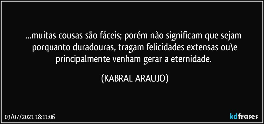 ...muitas cousas são fáceis; porém não significam que sejam 
porquanto duradouras, tragam felicidades extensas ou\e
principalmente venham gerar a eternidade. (KABRAL ARAUJO)