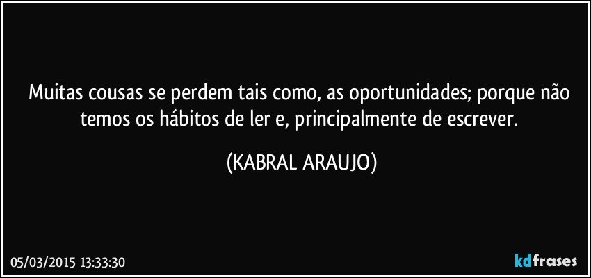 Muitas cousas se perdem tais como, as oportunidades; porque não temos os hábitos de ler e, principalmente de escrever. (KABRAL ARAUJO)