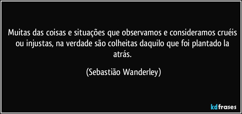 Muitas das coisas e situações que observamos e consideramos cruéis ou injustas, na verdade são colheitas daquilo que foi plantado la atrás. (Sebastião Wanderley)