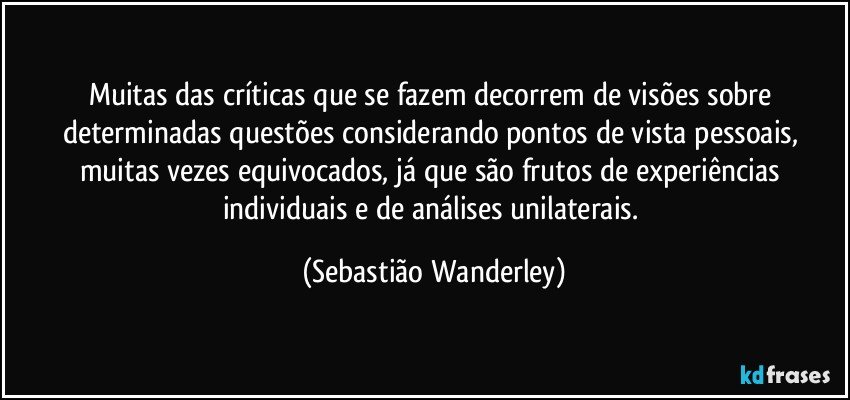 Muitas das críticas que se fazem decorrem de visões sobre determinadas questões considerando pontos de vista pessoais, muitas vezes equivocados, já que são frutos de experiências individuais e de análises unilaterais. (Sebastião Wanderley)