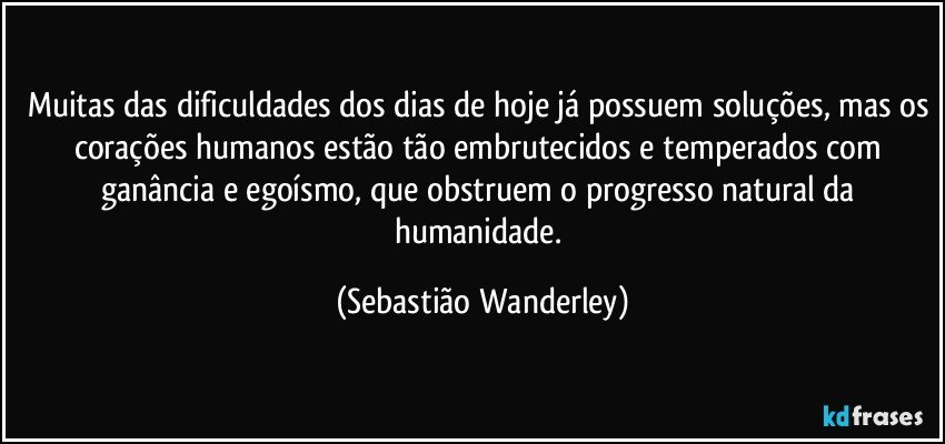 Muitas das dificuldades dos dias de hoje já possuem soluções, mas os corações humanos estão tão embrutecidos e temperados com ganância e egoísmo, que obstruem o progresso natural da humanidade. (Sebastião Wanderley)