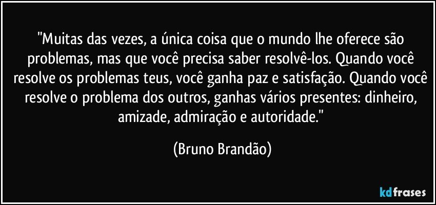 "Muitas das vezes, a única coisa que o mundo lhe oferece são problemas, mas que você precisa saber resolvê-los. Quando você resolve os problemas teus, você ganha paz e satisfação. Quando você resolve o problema dos outros, ganhas vários presentes: dinheiro, amizade, admiração e autoridade." (Bruno Brandão)