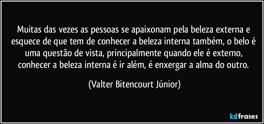 Muitas das vezes as pessoas se apaixonam pela beleza externa e esquece de que tem de conhecer a beleza interna também, o belo é uma questão de vista, principalmente quando ele é externo, conhecer a beleza interna é ir além, é enxergar a alma do outro. (Valter Bitencourt Júnior)