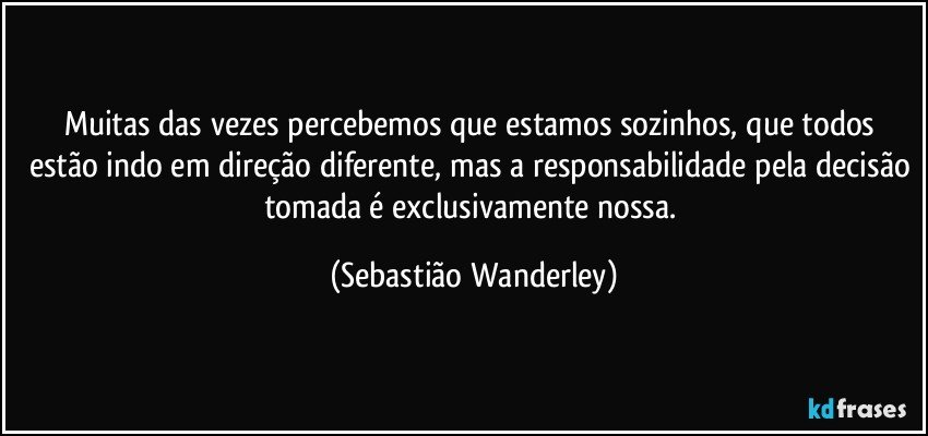 Muitas das vezes percebemos que estamos sozinhos, que todos estão indo em direção diferente, mas a responsabilidade pela decisão tomada é exclusivamente nossa. (Sebastião Wanderley)