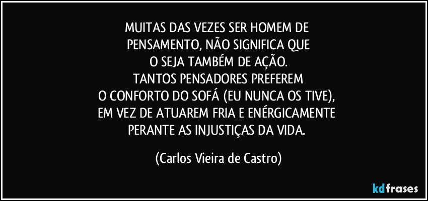 MUITAS DAS VEZES SER HOMEM DE 
PENSAMENTO, NÃO SIGNIFICA QUE
O SEJA TAMBÉM DE AÇÃO.
TANTOS PENSADORES PREFEREM
O CONFORTO DO SOFÁ (EU NUNCA OS TIVE), 
EM VEZ DE ATUAREM FRIA E ENÉRGICAMENTE 
PERANTE AS INJUSTIÇAS DA VIDA. (Carlos Vieira de Castro)